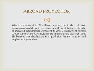 
• With investments of $ 250 million , a strong bet in the real estate
business and confidence in the economy will march better for the sake
of increased consumption, compared to 2013 , President of Success
Group, Carlos Mario Giraldo, raises the outlook for the year that starts.
He believes that devaluation is a good sign for the industry and
employment generation
ABROAD PROYECTION
 