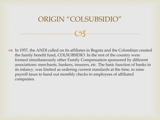 
 In 1957, the ANDI called on its affiliates in Bogota and the Colombian created
the family benefit fund, COLSUBSIDIO. In the rest of the country were
formed simultaneously other Family Compensation sponsored by different
associations: merchants, bankers, insurers, etc. The basic function of banks in
its infancy, was limited as ordering current standards at the time, to raise
payroll taxes to hand out monthly checks to employees of affiliated
companies.
ORIGIN “COLSUBSIDIO”
 