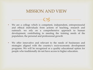 
• We are a college which is competent, independent, entrepreneurial
and ethical individuals from actions of teaching, research and
outreach. we rely on a comprehensive approach to human
development, contributing to meeting the training needs of the
population, the personal and professional growth
• We offer innovative and relevant to the needs of businesses and
strategies aligned with the country's socio-economic development
programs. We will be recognized as a quality educational option for
people who traditionally do not have access to higher education.
MISSION AND VIEW
 