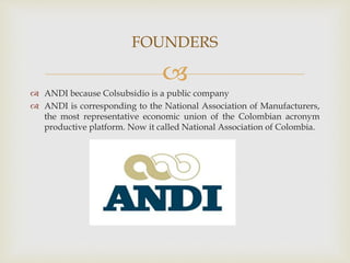 
 ANDI because Colsubsidio is a public company
 ANDI is corresponding to the National Association of Manufacturers,
the most representative economic union of the Colombian acronym
productive platform. Now it called National Association of Colombia.
FOUNDERS
 