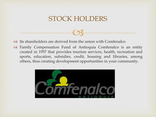 
 Its shareholders are derived from the union with Comfenalco
 Family Compensation Fund of Antioquia Comfenalco is an entity
created in 1957 that provides tourism services, health, recreation and
sports, education, subsidies, credit, housing and libraries, among
others, thus creating development opportunities in your community.
STOCK HOLDERS
 