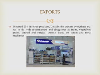 
 Exported 20% in other products, Colsubsidio exports everything that
has to do with supermarkets and drugstores as fruits, vegetables,
grains, canned and surgical utensils based on cotton and metal
mechanics
EXPORTS
 