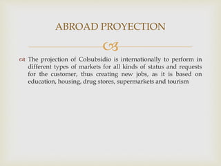 
 The projection of Colsubsidio is internationally to perform in
different types of markets for all kinds of status and requests
for the customer, thus creating new jobs, as it is based on
education, housing, drug stores, supermarkets and tourism
ABROAD PROYECTION
 