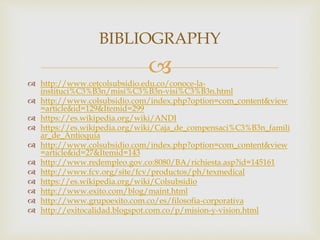 
 http://www.cetcolsubsidio.edu.co/conoce-la-
instituci%C3%B3n/misi%C3%B3n-visi%C3%B3n.html
 http://www.colsubsidio.com/index.php?option=com_content&view
=article&id=129&Itemid=299
 https://es.wikipedia.org/wiki/ANDI
 https://es.wikipedia.org/wiki/Caja_de_compensaci%C3%B3n_famili
ar_de_Antioquia
 http://www.colsubsidio.com/index.php?option=com_content&view
=article&id=27&Itemid=143
 http://www.redempleo.gov.co:8080/BA/richiesta.asp?id=145161
 http://www.fcv.org/site/fcv/productos/ph/texmedical
 https://es.wikipedia.org/wiki/Colsubsidio
 http://www.exito.com/blog/maint.html
 http://www.grupoexito.com.co/es/filosofia-corporativa
 http://exitocalidad.blogspot.com.co/p/mision-y-vision.html
BIBLIOGRAPHY
 