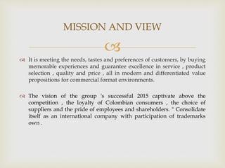 
 It is meeting the needs, tastes and preferences of customers, by buying
memorable experiences and guarantee excellence in service , product
selection , quality and price , all in modern and differentiated value
propositions for commercial format environments.
 The vision of the group 's successful 2015 captivate above the
competition , the loyalty of Colombian consumers , the choice of
suppliers and the pride of employees and shareholders. " Consolidate
itself as an international company with participation of trademarks
own .
MISSION AND VIEW
 