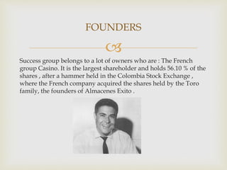 
Success group belongs to a lot of owners who are : The French
group Casino. It is the largest shareholder and holds 56.10 % of the
shares , after a hammer held in the Colombia Stock Exchange ,
where the French company acquired the shares held by the Toro
family, the founders of Almacenes Exito .
FOUNDERS
 