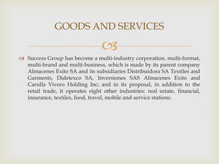 
 Success Group has become a multi-industry corporation, multi-format,
multi-brand and multi-business, which is made by its parent company
Almacenes Exito SA and its subsidiaries Distribuidora SA Textiles and
Garments, Didetexco SA, Inversiones SAS Almacenes Exito and
Carulla Vivero Holding Inc; and in its proposal, in addition to the
retail trade, it operates eight other industries: real estate, financial,
insurance, textiles, food, travel, mobile and service stations.
GOODS AND SERVICES
 
