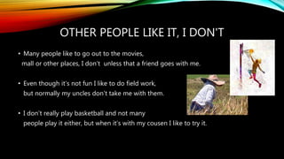 OTHER PEOPLE LIKE IT, I DON'T
• Many people like to go out to the movies,
mall or other places, I don’t unless that a friend goes with me.
• Even though it’s not fun I like to do field work,
but normally my uncles don’t take me with them.
• I don’t really play basketball and not many
people play it either, but when it’s with my cousen I like to try it.
 