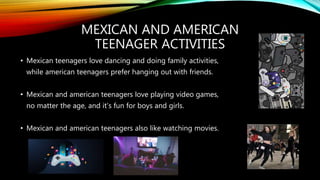 MEXICAN AND AMERICAN
TEENAGER ACTIVITIES
• Mexican teenagers love dancing and doing family activities,
while american teenagers prefer hanging out with friends.
• Mexican and american teenagers love playing video games,
no matter the age, and it’s fun for boys and girls.
• Mexican and american teenagers also like watching movies.
 