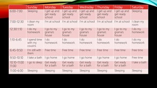 Sunday Monday Tuesday Wednsday Thursday Friday Saturday
6:00-7:00 Sleeping I get up and
get ready
school
I get up and
get ready
school
I get up and
get ready
school
I get up and
get ready
school
I get up and
get ready
school
Sleeping
7:00-12:30 I clean my
room
I’m at school I’m at school I’m at school I’m at school I’m at school I clean my
room
12:30:1:10 I do my
homework
I go to my
grama’s
house
I go to my
grama’s
house
I go to my
grama’s
house
I go to my
grama’s
house
I go to my
grama’s
house
I do my
homework
1:10-6:45 I spend time
with my
cousins
I do
homework
I do
homework
I do
homework
I do
homework
I do
homework
I do my
homework
6:45-9:50 I’m still with
them
Free time Free time Free time Free time Free time Free time
9:50-10:10 I take a bath I go home I go home I go home I go home I go home Free time
10:10-11:00
11:00
I go to sleep Get ready
for a bath
Get ready
for a bath
Get ready
for a bath
Get ready
for a bath
Get ready
for a bath
I take a bath
11:00-6:00 Sleeping Sleeping Sleeping Sleeping Sleeping Sleeping Sleeping
 