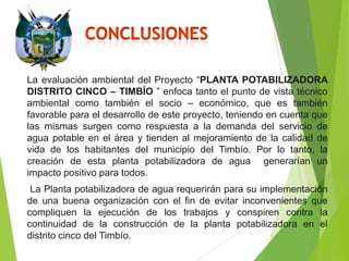 La evaluación ambiental del Proyecto “PLANTA POTABILIZADORA
DISTRITO CINCO – TIMBÍO ” enfoca tanto el punto de vista técnico
ambiental como también el socio – económico, que es también
favorable para el desarrollo de este proyecto, teniendo en cuenta que
las mismas surgen como respuesta a la demanda del servicio de
agua potable en el área y tienden al mejoramiento de la calidad de
vida de los habitantes del municipio del Timbío. Por lo tanto, la
creación de esta planta potabilizadora de agua generarían un
impacto positivo para todos.

La Planta potabilizadora de agua requerirán para su implementación
de una buena organización con el fin de evitar inconvenientes que
compliquen la ejecución de los trabajos y conspiren contra la
continuidad de la construcción de la planta potabilizadora en el
distrito cinco del Timbío.

 