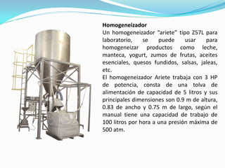 Homogeneizador
Un homogeneizador “ariete” tipo Z57L para
laboratorio,    se    puede     usar   para
homogeneizar productos como leche,
manteca, yogurt, zumos de frutas, aceites
esenciales, quesos fundidos, salsas, jaleas,
etc.
El homogeneizador Ariete trabaja con 3 HP
de potencia, consta de una tolva de
alimentación de capacidad de 5 litros y sus
principales dimensiones son 0.9 m de altura,
0.83 de ancho y 0.75 m de largo, según el
manual tiene una capacidad de trabajo de
100 litros por hora a una presión máxima de
500 atm.
 