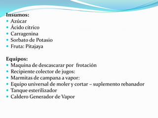 Insumos:
 Azúcar
 Ácido cítrico
 Carragenina
 Sorbato de Potasio
 Fruta: Pitajaya

Equipos:
 Maquina de descascarar por frotación
 Recipiente colector de jugos:
 Marmitas de campana a vapor:
 Equipo universal de moler y cortar – suplemento rebanador
 Tanque esterilizador
 Caldero Generador de Vapor
 