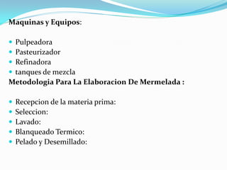 Maquinas y Equipos:

Pulpeadora
Pasteurizador
Refinadora
tanques de mezcla
Metodologia Para La Elaboracion De Mermelada :

   Recepcion de la materia prima:
   Seleccion:
   Lavado:
   Blanqueado Termico:
   Pelado y Desemillado:
 
