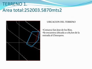 TERRENO 1.
Area total:252003.5870mts2

                     UBICACION DEL TERRENO


                 •Comarca San Jose de los Rios.
                 •Se encuentra ubicada a 0.85 km de la
                 entrada al Chocoyero.
 