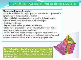 Algunos problemas del sector
•Falta de unidades de cargas para el traslado de la producción
agrícola que comercializan en la capital.
• Mala calidad de materiales de construcción de las viviendas,
principalmente en las zonas rurales del municipio.
• Déficit de viviendas.
• Reparación de techos, paredes y ampliación.
• El alto nivel de desempleo en la población, lo que trae como
consecuencia bajos ingresos familiares.
• La falta de financiamiento al sector agrícola, necesitando con
urgencia la habilitación de recursos económicos para enfrentar el
período de siembra y los costos de insumos agropecuarios.




 La Población Económicamente Activa del
 municipio es aproximadamente de 9,507
 personas, es decir el 39% del total de la población
 del municipio.
 