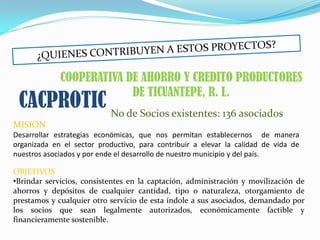 COOPERATIVA DE AHORRO Y CREDITO PRODUCTORES
                          DE TICUANTEPE, R. L.
 CACPROTIC No de Socios existentes: 136 asociados
MISION
Desarrollar estrategias económicas, que nos permitan establecernos de manera
organizada en el sector productivo, para contribuir a elevar la calidad de vida de
nuestros asociados y por ende el desarrollo de nuestro municipio y del país.

OBJETIVOS
•Brindar servicios, consistentes en la captación, administración y movilización de
ahorros y depósitos de cualquier cantidad, tipo o naturaleza, otorgamiento de
prestamos y cualquier otro servicio de esta índole a sus asociados, demandado por
los socios que sean legalmente autorizados, económicamente factible y
financieramente sostenible.
 