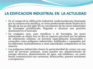 LA EDIFICACION INDUSTRIAL EN LA ACTULIDAD
 En el campo de la edificación industrial, tradicionalmente dominado
  por la construcción metálica, se viene produciendo desde finales de la
  década de los 90 del siglo XX un crecimiento de las naves industriales
  de hormigón prefabricado, llegando a alcanzar una posición
  dominante en el mercado.
 En cualquier caso, sean metálicas o de hormigón, las naves
  industriales se sitúan hoy en día en espacios previstos por los planes
  de ordenación urbanos, en terrenos especialmente autorizados y
  conocidos como polígonos industriales, habilitados y equipados por
  los diferentes Ayuntamientos u otras autoridades competentes en esa
  materia.
 Los polígonos industriales tienen la particularidad de contar con una
  serie de servicios comunes, como pueden ser: abastecimiento de
  energía eléctrica, abastecimiento de agua, red telefónica, así como
  buena comunicación con carreteras, ferrocarriles, puertos marítimos
  o aeropuertos.
 