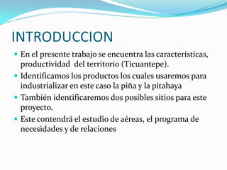 INTRODUCCION
 En el presente trabajo se encuentra las características,
  productividad del territorio (Ticuantepe).
 Identificamos los productos los cuales usaremos para
  industrializar en este caso la piña y la pitahaya
 También identificaremos dos posibles sitios para este
  proyecto.
 Este contendrá el estudio de aéreas, el programa de
  necesidades y de relaciones
 