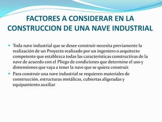 FACTORES A CONSIDERAR EN LA
CONSTRUCCION DE UNA NAVE INDUSTRIAL

 Toda nave industrial que se desee construir necesita previamente la
  realización de un Proyecto realizado por un ingeniero o arquitecto
  competente que establezca todas las características constructivas de la
  nave de acuerdo con el Pliego de condiciones que determine el uso y
  dimensiones que vaya a tener la nave que se quiera construir.
 Para construir una nave industrial se requieren materiales de
  construcción, estructuras metálicas, cubiertas aligeradas y
  equipamiento auxiliar
 