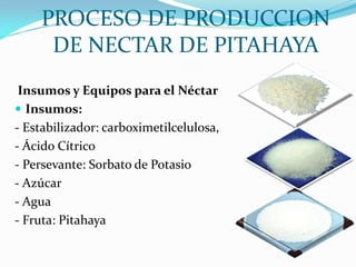 PROCESO DE PRODUCCION
     DE NECTAR DE PITAHAYA
 Insumos y Equipos para el Néctar
 Insumos:
- Estabilizador: carboximetilcelulosa,
- Ácido Cítrico
- Persevante: Sorbato de Potasio
- Azúcar
- Agua
- Fruta: Pitahaya
 