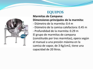 EQUIPOS
Marmitas de Campana:
Dimensiones principales de la marmita:
- Diámetro de la marmita: 0.4 m
- Diámetro de la camisa calefactora: 0.45 m
- Profundidad de la marmita: 0.29 m
El grupo de marmitas de campana
(constituido por tres marmitas), opera según
el manual a una presión máxima en la
camisa de vapor, de 3 Kg/cm2, tiene una
capacidad de 20 litros.
 