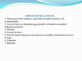 OBTENCION DE LA PULPA
1. Seleccionar frutos maduros, sanos libre de daños externos y de
irregularidades
2. Lavar la fruta con abundante agua potable, retirando la suciedad e
impurezas presentes
3. Dilución
4. Escurrir la fruta
5. Pelar de forma manual con la ayuda de un cuchillo, realizando un corte a
lo largo
6. Pulpeado
7. Refinado
 