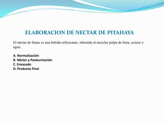 ELABORACION DE NECTAR DE PITAHAYA
El néctar de frutas es una bebida refrescante, obtenida al mezclar pulpa de fruta, azúcar y
agua.

A. Normalización
B. Néctar y Pasteurización
C. Envasado
D. Producto Final
 