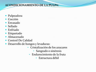 ACONDICIONAMIENTO DE LA PULPA:


   Pulpeadora
   Cocción
   Envasado
   Sellado
   Enfriado
   Etiquetado
   Almacenado
   Control De Calidad
   Desarrollo de hongos y levaduras:
                   • Cristalización de los azucares
                       • Sangrado o sinéresis
                    • Endurecimiento de la fruta
                         • Estructura débil
 