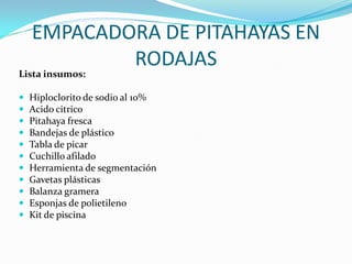 EMPACADORA DE PITAHAYAS EN
            RODAJAS
Lista insumos:

   Hiploclorito de sodio al 10%
   Acido citrico
   Pitahaya fresca
   Bandejas de plástico
   Tabla de picar
   Cuchillo afilado
   Herramienta de segmentación
   Gavetas plásticas
   Balanza gramera
   Esponjas de polietileno
   Kit de piscina
 