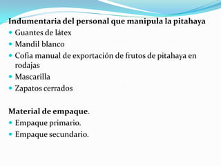 Indumentaria del personal que manipula la pitahaya
 Guantes de látex
 Mandil blanco
 Cofia manual de exportación de frutos de pitahaya en
  rodajas
 Mascarilla
 Zapatos cerrados


Material de empaque.
 Empaque primario.
 Empaque secundario.
 