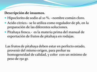 Descripción de insumos.
 Hipoclorito de sodio al 10 %. –nombre común cloro.
 Acido cítrico.- se lo utiliza como regulador de ph, en la
  preparación de las diferentes soluciones.
 Pitahaya fresca.- es la materia prima del manual de
  exportación de frutos de pitahaya en rodajas.

Las frutos de pitahaya deben estar en perfecto estado,
 provenir del mismo origen, para probar su
 homogeneidad de calidad, y color con un mínimo de
 peso de 150 gr.
 