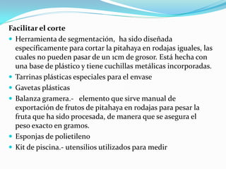 Facilitar el corte
 Herramienta de segmentación, ha sido diseñada
  específicamente para cortar la pitahaya en rodajas iguales, las
  cuales no pueden pasar de un 1cm de grosor. Está hecha con
  una base de plástico y tiene cuchillas metálicas incorporadas.
 Tarrinas plásticas especiales para el envase
 Gavetas plásticas
 Balanza gramera.- elemento que sirve manual de
  exportación de frutos de pitahaya en rodajas para pesar la
  fruta que ha sido procesada, de manera que se asegura el
  peso exacto en gramos.
 Esponjas de polietileno
 Kit de piscina.- utensilios utilizados para medir
 