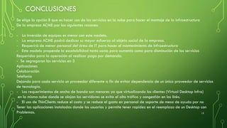 CONCLUSIONES
19
Se elige la opción B que es hacer uso de los servicios en la nube para hacer el montaje de la infraestructura
De la empresa ACME por las siguientes razones:
- La inversión de equipos es menor con este modelo.
- La empresa ACME podrá dedicar su mayor esfuerzo al objeto social de la empresa.
- Requerirá de menor personal del área de IT para hacer el mantenimiento de Infraestructura
- Este modelo propende la escalabilidad tanto como para aumento como para disminución de los servicios
Requeridos para la operación al realizar pago por demanda.
- Se segregaron los servicios en 3
Aplicaciones
Colaboración
Telefonía
Dejando para cada servicio un proveedor diferente a fin de evitar dependencia de un único proveedor de servicios
de tecnología.
- Los requerimientos de ancho de banda son menores ya que virtualizando los clientes (Virtual Desktop Infra)
en la misma nube donde se alojan los servidores se evita el alto tráfico y congestión en los links.
- El uso de ThinClients reduce el costo y se reduce el gasto en personal de soporte de mesa de ayuda por no
Tener las aplicaciones instaladas donde los usuarios y permite tener rapidez en el reemplazo de un Desktop con
Problemas.
 