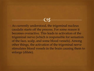 
 As currently understood, the trigeminal nucleus
caudalis starts off the process. For some reason it
becomes overactive. This leads to activation of the
trigeminal nerve (which is responsible for sensation
of the face, scalp, and some blood vessels). Among
other things, the activation of the trigeminal nerve
stimulates blood vessels in the brain causing them to
enlarge (dilate).
 