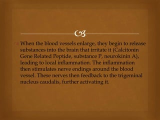 
 When the blood vessels enlarge, they begin to release
substances into the brain that irritate it (Calcitonin
Gene Related Peptide, substance P, neurokinin A),
leading to local inflammation. The inflammation
then stimulates nerve endings around the blood
vessel. These nerves then feedback to the trigeminal
nucleus caudalis, further activating it.
 