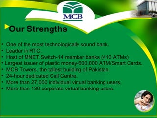 Our Strengths One of the most technologically sound bank. Leader in RTC. Host of MNET Switch-14 member banks (410 ATMs) Largest issuer of plastic money-600,000 ATM/Smart Cards. MCB Towers, the tallest building of Pakistan. 24-hour dedicated Call Centre. More than 27,000 individual virtual banking users. More than 130 corporate virtual banking users. 