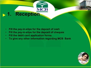 Reception Fill the pay-in-slips for the deposit of cash Fill the pay-in-slips for the deposit of cheques Fill the debit card application forms To give any other information regarding MCB  Bank 