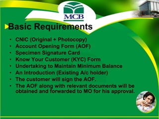 Basic Requirements CNIC (Original + Photocopy) Account Opening Form (AOF) Specimen Signature Card Know Your Customer (KYC) Form Undertaking to Maintain Minimum Balance An Introduction (Existing A/c holder)  The customer will sign the AOF. The AOF along with relevant documents will be obtained and forwarded to MO for his approval. 