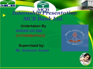 Internship Presentation    MCB Bank Ltd.   Undertaken By AHSAN UD DIN G1F05MBAP0429     Supervised by: Mr. Suleman Anwar 