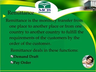 Remittance Remittance is the monitory transfer from one place to another place or from one country to another country to fulfill the requirements of the customers by the order of the customer. Remittance deals in these functions: Demand Draft Pay Order 
