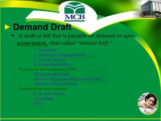 Demand Draft A draft or bill that is payable on demand or upon presentation. Also called “ demand draft .” Parties Involves  1- Purchaser 2- Issuing or Drawing Branch 3- Drawee Branch 4- Payee/Beneficiary  Procedure for Issuance of DD DD Application form Name of the payee should mentioned Signed by the purchaser Commission and charges  0.1% commission 75 postage FED 