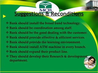 Suggestions & Reconditions Bank should install the broad band technology. Bank should be coordination among staff. Bank should be the good dealing with the customer. Bank should provide effective & efficient services. Bank should provide the learning environment. Bank should install ATM machine in every branch. Bank should expand their product line. They should develop their Research & development department. 