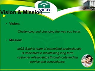 Vision & Mission Vision: Challenging and changing the way you bank. Mission: MCB Bank’s team of committed professionals is dedicated to maintaining long term customer relationships through outstanding service and convenience. 