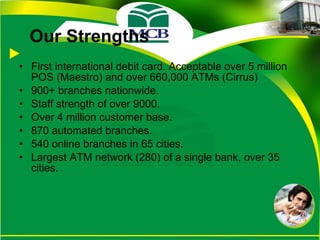 Our Strengths First international debit card. Acceptable over 5 million POS (Maestro) and over 660,000 ATMs (Cirrus) 900+ branches nationwide. Staff strength of over 9000. Over 4 million customer base. 870 automated branches. 540 online branches in 65 cities. Largest ATM network (280) of a single bank, over 35 cities. 