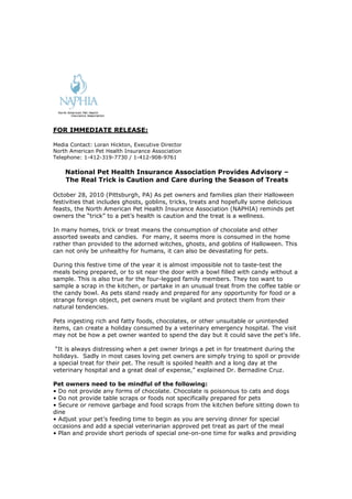 FOR IMMEDIATE RELEASE:
Media Contact: Loran Hickton, Executive Director
North American Pet Health Insurance Association
Telephone: 1-412-319-7730 / 1-412-908-9761
National Pet Health Insurance Association Provides Advisory –
The Real Trick is Caution and Care during the Season of Treats
October 28, 2010 (Pittsburgh, PA) As pet owners and families plan their Halloween
festivities that includes ghosts, goblins, tricks, treats and hopefully some delicious
feasts, the North American Pet Health Insurance Association (NAPHIA) reminds pet
owners the “trick” to a pet’s health is caution and the treat is a wellness.
In many homes, trick or treat means the consumption of chocolate and other
assorted sweats and candies. For many, it seems more is consumed in the home
rather than provided to the adorned witches, ghosts, and goblins of Halloween. This
can not only be unhealthy for humans, it can also be devastating for pets.
During this festive time of the year it is almost impossible not to taste-test the
meals being prepared, or to sit near the door with a bowl filled with candy without a
sample. This is also true for the four-legged family members. They too want to
sample a scrap in the kitchen, or partake in an unusual treat from the coffee table or
the candy bowl. As pets stand ready and prepared for any opportunity for food or a
strange foreign object, pet owners must be vigilant and protect them from their
natural tendencies.
Pets ingesting rich and fatty foods, chocolates, or other unsuitable or unintended
items, can create a holiday consumed by a veterinary emergency hospital. The visit
may not be how a pet owner wanted to spend the day but it could save the pet's life.
“It is always distressing when a pet owner brings a pet in for treatment during the
holidays. Sadly in most cases loving pet owners are simply trying to spoil or provide
a special treat for their pet. The result is spoiled health and a long day at the
veterinary hospital and a great deal of expense,” explained Dr. Bernadine Cruz.
Pet owners need to be mindful of the following:
• Do not provide any forms of chocolate. Chocolate is poisonous to cats and dogs
• Do not provide table scraps or foods not specifically prepared for pets
• Secure or remove garbage and food scraps from the kitchen before sitting down to
dine
• Adjust your pet’s feeding time to begin as you are serving dinner for special
occasions and add a special veterinarian approved pet treat as part of the meal
• Plan and provide short periods of special one-on-one time for walks and providing
 