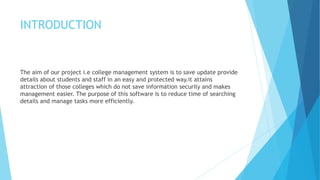 INTRODUCTION
The aim of our project i.e college management system is to save update provide
details about students and staff in an easy and protected way.it attains
attraction of those colleges which do not save information securily and makes
management easier. The purpose of this software is to reduce time of searching
details and manage tasks more efficiently.
 