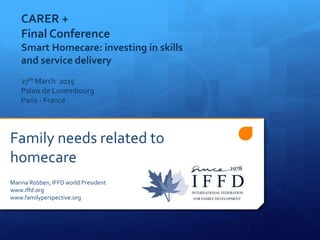 Family needs related to
homecare
Marina Robben, IFFD world President
www.iffd.org
www.familyperspective.org
CARER +
Final Conference
Smart Homecare: investing in skills
and service delivery
27th March 2015
Palais de Luxembourg
Paris - France
 