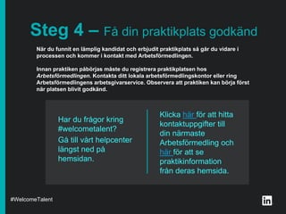 Klicka här för att hitta
kontaktuppgifter till
din närmaste
Arbetsförmedling och
här för att se
praktikinformation
från deras hemsida.
Steg 4 – Få din praktikplats godkänd
När du funnit en lämplig kandidat och erbjudit praktikplats så går du vidare i
processen och kommer i kontakt med Arbetsförmedlingen.
Innan praktiken påbörjas måste du registrera praktikplatsen hos
Arbetsförmedlingen. Kontakta ditt lokala arbetsförmedlingskontor eller ring
Arbetsförmedlingens arbetsgivarservice. Observera att praktiken kan börja först
när platsen blivit godkänd.
Har du frågor kring
#welcometalent?
Gå till vårt helpcenter
längst ned på
hemsidan.
#WelcomeTalent
 