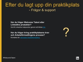 ?
Efter du lagt upp din praktikplats
#WelcomeTalent
Har du frågor Welcome Talent eller
LinkedIns produkter?
Gå till LinkedIns helpcenter genom att klicka här.
Har du frågor kring praktikplatsens krav
och Arbetsförmedlingens process?
Kontakta din närmaste Arbetsförmedling.
- Frågor & support
 